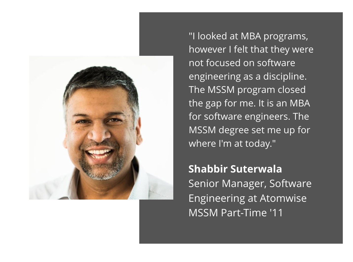 shabbir suterwala testimonial:"I looked at MBA programs, however I felt that they were not focused on software engineering as a discipline. The MSSM program closed the gap for me. It is an MBA for software engineers. The MSSM degree set me up for where I'm at today."  Shabbir Suterwala Senior Manager, Software Engineering at Atomwise MSSM Part Time '11 