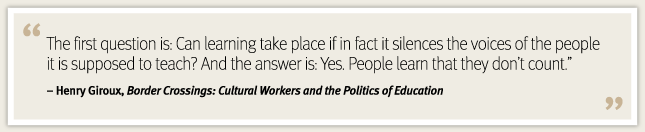“The first question is: Can learning take place if in fact it silences the voices of the people it is supposed to teach? And the answer is: Yes. People learn that they don’t count.” Henry Giroux, Henry Giroux, "Border Crossings: Cultural Workers and the Politics of Education" “The first question is: Can learning take place if in fact it silences the voices of the people it is supposed to teach? And the answer is: Yes. People learn that they don’t count.” Henry Giroux, Henry Giroux, "Border Crossings: Cultural Workers and the Politics of Education"