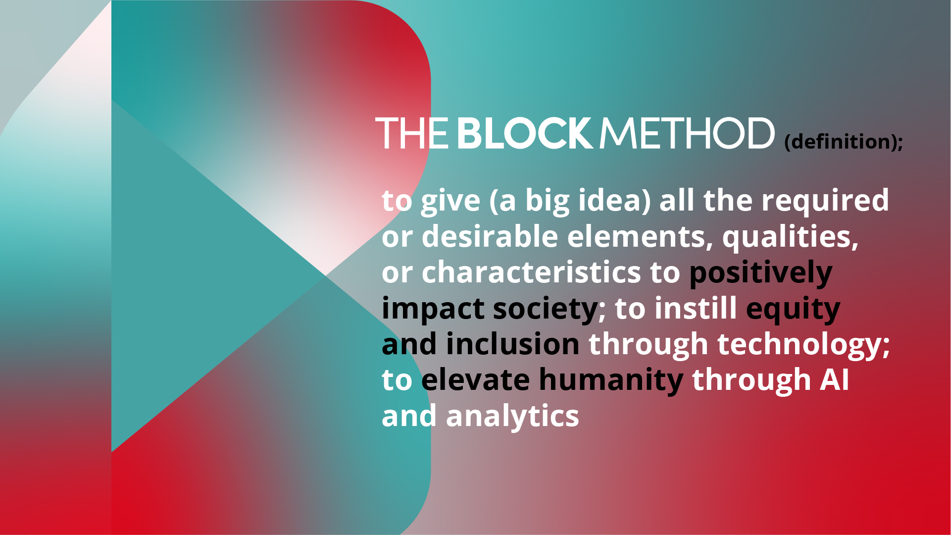 The Block Method (definition): to give (a big idea) all the required or desirable elements, qualities, or characteristics to positively impact society; to instill equity and inclusion through technology; to elevate humanity through AI and analytics