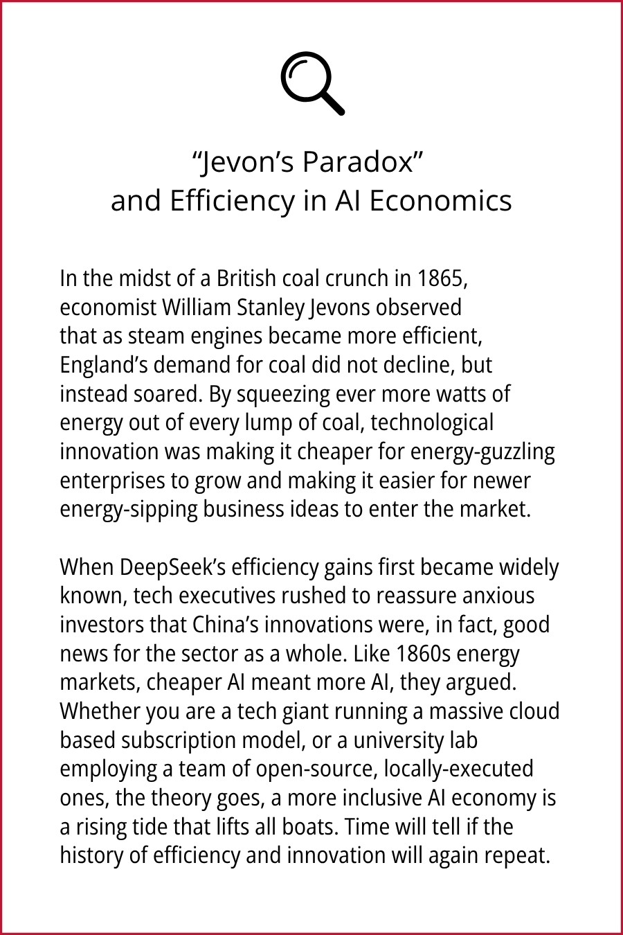 "Jevon's Paradox" and Efficiency in Al Economics In the midst of a British coal crunch in 1865, economist William Stanley Jevons observed that as steam engines became more efficient, England's demand for coal did not decline, but instead soared. By squeezing ever more watts of energy out of every lump of coal, technological innovation was making it cheaper for energy-guzzling enterprises to grow and making it easier for newer energy-sipping business ideas to enter the market. When DeepSeek's efficiency gains first became widely known, tech executives rushed to reassure anxious investors that China's innovations were, in fact, good news for the sector as a whole. Like 1860s energy markets, cheaper Al meant more Al, they argued. Whether you are a tech giant running a massive cloud based subscription model, or a university lab employing a team of open-source, locally-executed ones, the theory goes, a more inclusive Al economy is a rising tide that lifts all boats. Time will tell if the history of efficiency and innovation will again repeat.