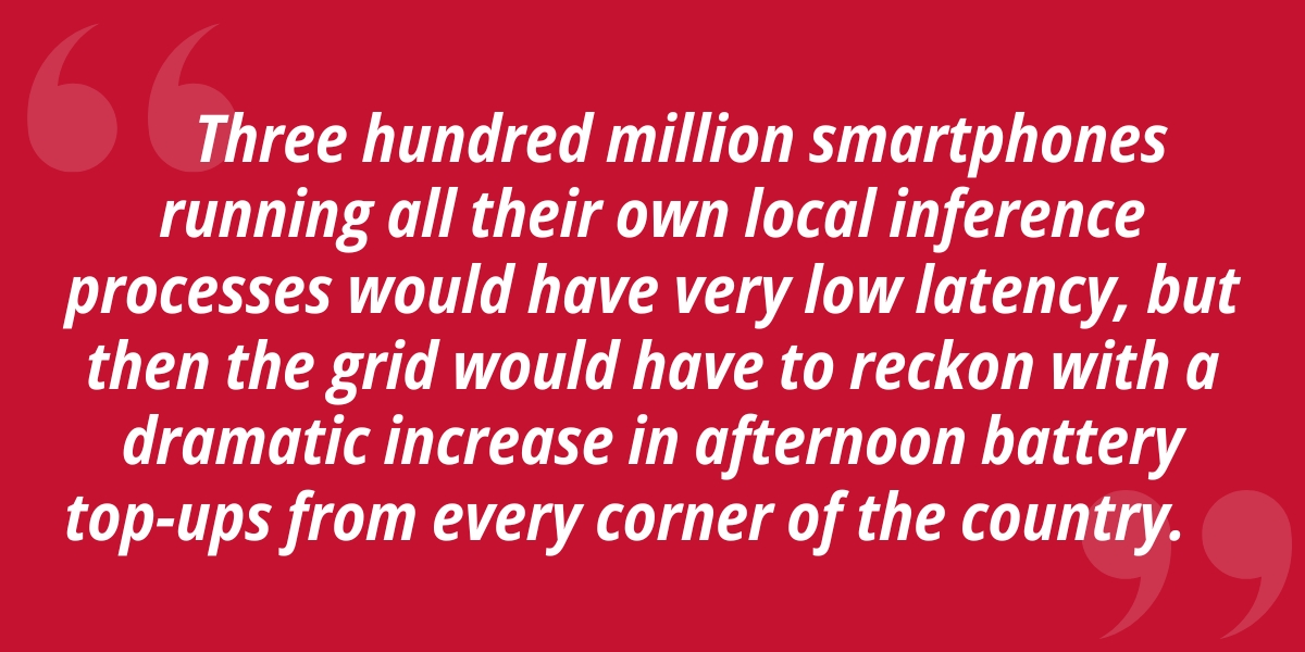 Three hundred million smartphones running all their own local inference processes would have very low latency, but then the grid would have to reckon with a dramatic increase in afternoon battery top-ups from every corner of the country.