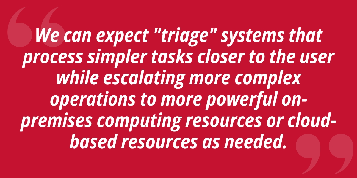 We can expect "triage" systems that process simpler tasks closer to the user while escalating more complex operations to more powerful on-premises computing resources or cloud-based resources as needed.