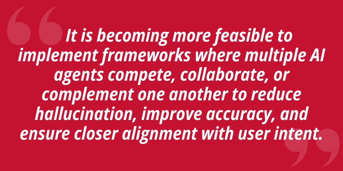 It is becoming more feasible to implement frameworks where multiple Al agents compete, collaborate, or complement one another to reduce hallucination, improve accuracy, and ensure closer alignment with user intent.