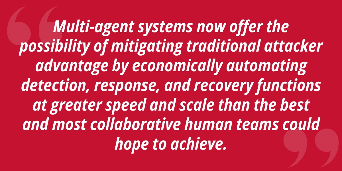 Multi-agent systems now offer the possibility of mitigating traditional attacker advantage by economically automating detection, response, and recovery functions at greater speed and scale than the best and most collaborative human teams could hope to achieve.