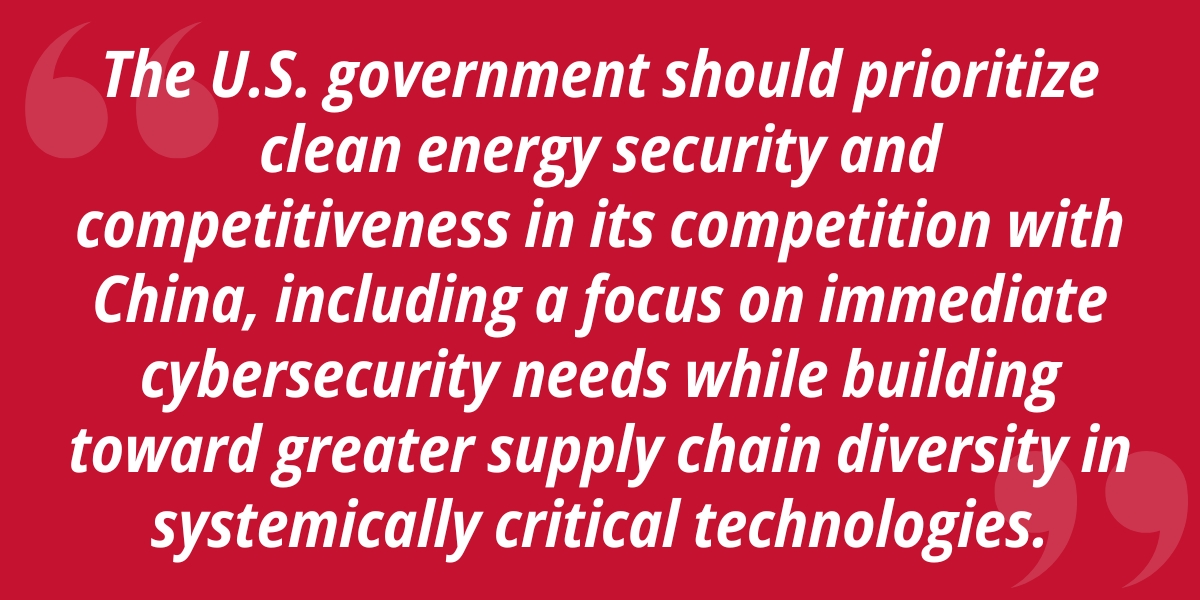Tthe U.S. government should prioritize clean energy security and competitiveness in its competition with China, including a focus on immediate cybersecurity needs while building toward greater supply chain diversity in systemically critical technologies.
