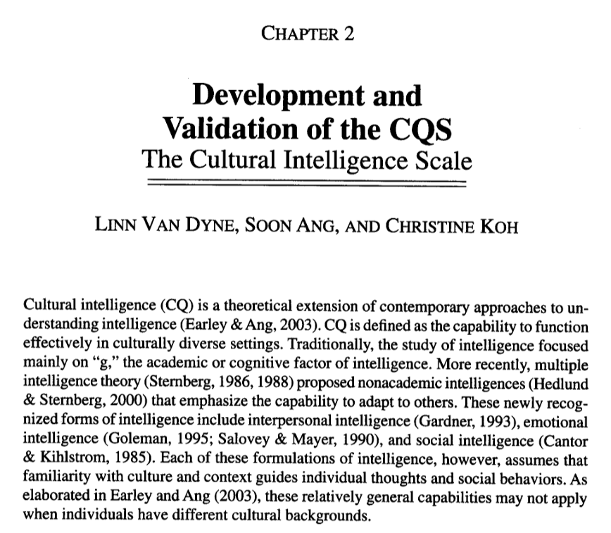 Screenshot of Cultural Intelligence Scale article reading: CHAPTER 2 Development and Validation of the COS The Cultural Intelligence Scale LINN VAN DYNE, SOON ANG, AND CHRISTINE KOH Cultural intelligence (CQ) is a theoretical extension of contemporary approaches to un- derstanding intelligence (Earley & Ang, 2003). CQ is defined as the capability to function effectively in culturally diverse settings. Traditionally, the study of intelligence focused mainly on "g," the academic or cognitive factor of intelligence. More recently, multiple intelligence theory (Sternberg, 1986, 1988) proposed nonacademic intelligences (Hedlund & Sternberg, 2000) that emphasize the capability to adapt to others. These newly recog. nized forms of intelligence include interpersonal intelligence (Gardner, 1993), emotional intelligence (Goleman, 1995; Salovey & Mayer, 1990), and social intelligence (Cantor & Kihlstrom, 1985). Each of these formulations of intelligence, however, assumes that familiarity with culture and context guides individual thoughts and social behaviors. As elaborated in Earley and Ang (2003), these relatively general capabilities may not apply when individuals have different cultural backgrounds.