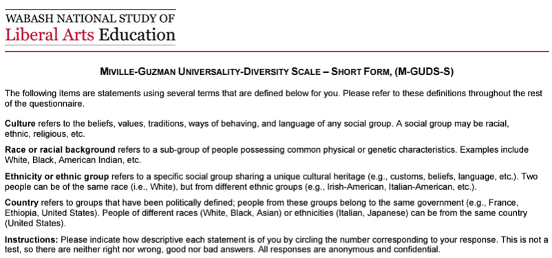 Screenshot of article of Miville-Guzman Scale report which reads: WABASH NATIONAL STUDY OF Liberal Arts Education MIVILLE-GUZMAN UNIVERSALITY-DIVERSITY SCALE - SHORT FORM, (M-GUDS-S) The following items are statements using several terms that are defined below for you. Please refer to these definitions throughout the rest of the questionnaire. Culture refers to the beliefs, values, traditions, ways of behaving, and language of any social group. A social group may be racial, ethnic, religious, etc. Race or racial background refers to a sub-group of people possessing common physical or genetic characteristics. Examples include White, Black, American Indian, etc. Ethnicity or ethnic group refers to a specific social group sharing a unique cultural heritage (e.g., customs, beliefs, language, etc.). Two people can be of the same race (i.e., White), but from different ethnic groups (e.g., Irish-American, Italian-American, etc.). Country refers to groups that have been politically defined; people from these groups belong to the same government (e.g., France, Ethiopia, United States). People of different races (White, Black, Asian) or ethnicities (Italian, Japanese) can be from the same country (United States). Instructions: Please indicate how descriptive each statement is of you by circling the number corresponding to your response. This is not a test, so there are neither right nor wrong, good nor bad answers. All responses are anonymous and confidential.