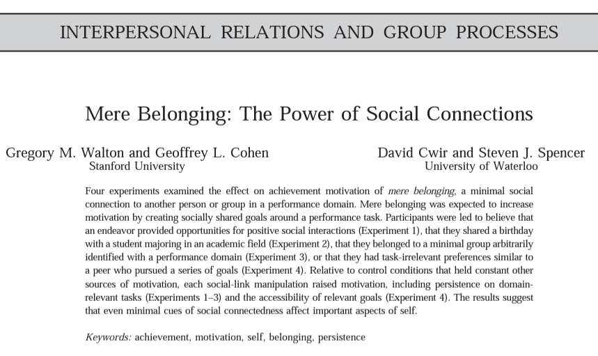 Screenshot of an article entitled: Mere Belonging The Power of Social Connections which reads: Four experiments examined the effect on achievement motivation of mere belonging, a minimal social connection to another person or group in a performance domain. Mere belonging was expected to increase motivation by creating socially shared goals around a performance task. Participants were led to believe that an endeavor provided opportunities for positive social interactions (Experiment 1), that they shared a birthday with a student majoring in an academic field (Experiment 2), that they belonged to a minimal group arbitrarily identified with a performance domain (Experiment 3), or that they had task-irrelevant preferences similar to a peer who pursued a series of goals (Experiment 4). Relative to control conditions that held constant other sources of motivation, each social-link manipulation raised motivation, including persistence on domain- relevant tasks (Experiments 1-3) and the accessibility of relevant goals (Experiment 4). The results suggest that even minimal cues of social connectedness affect important aspects of self.  