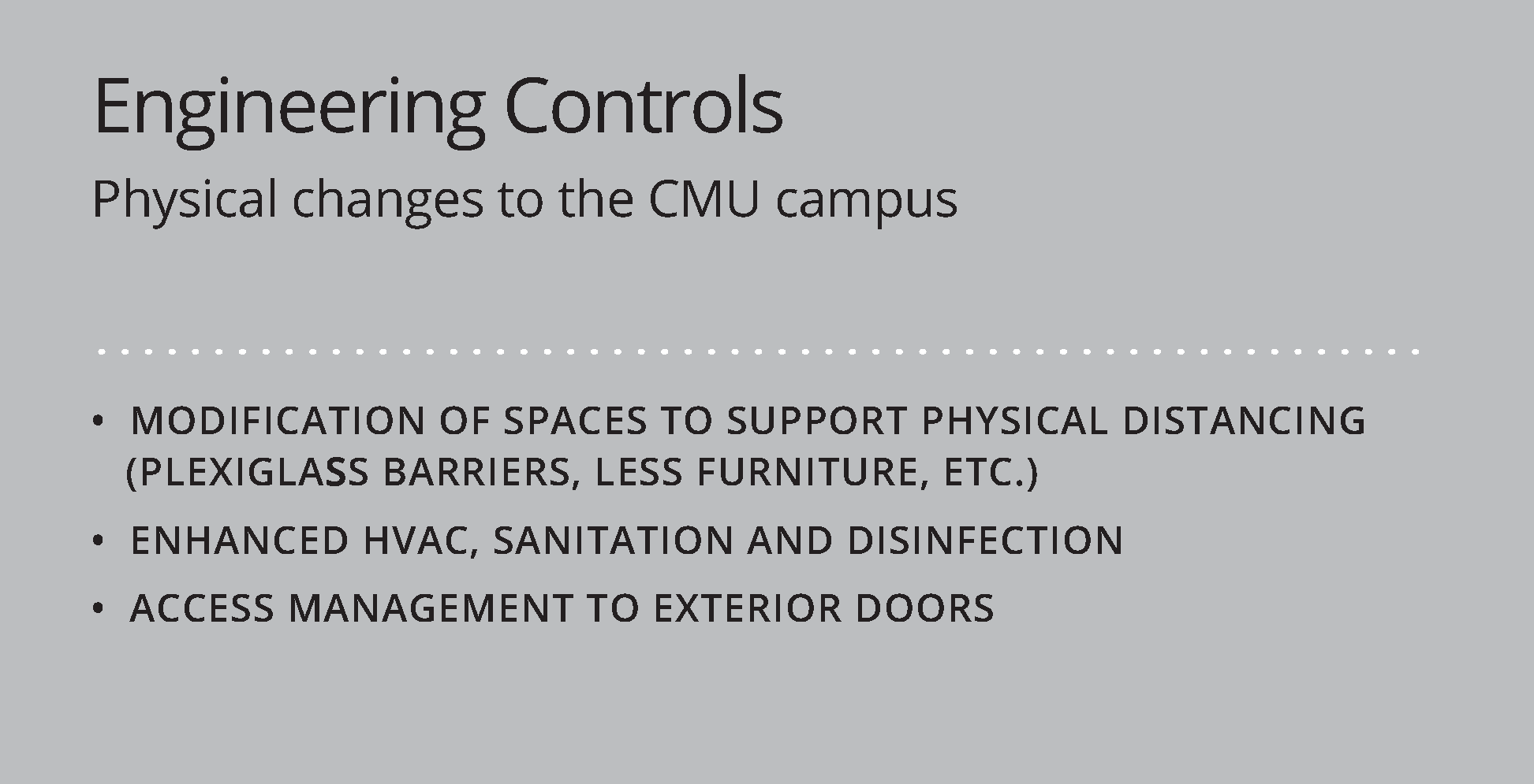 Engineering Controls; Physical changes to the CMU campus; Modification of spaces to support physical distancing (plexiglass barriers, less furniture, etc.); Enhanced HVAC, sanitation and disinfection; Access management to exterior doors