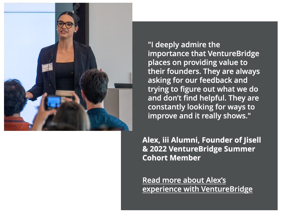 I deeply admire the importance that VentureBridge places on providing value to their founders. They are always asking for our feedback and trying to figure out what we do and don't find helpful. They are  constantly looking for ways to improve and ti really shows. Alex, iii alumni, Founder of Jisell and 2022 VentureBridge Summer Cohort Member
