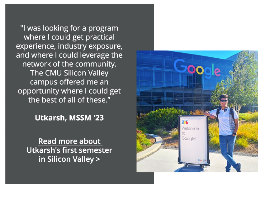 I was looking for a program where I could get practical experience, industry exposure, and where I could leverage the network of the community. The CMU Silicon Valley campus offered me an opportunity where I could get the best of all of these. -Utkarsh, MSSM, '23