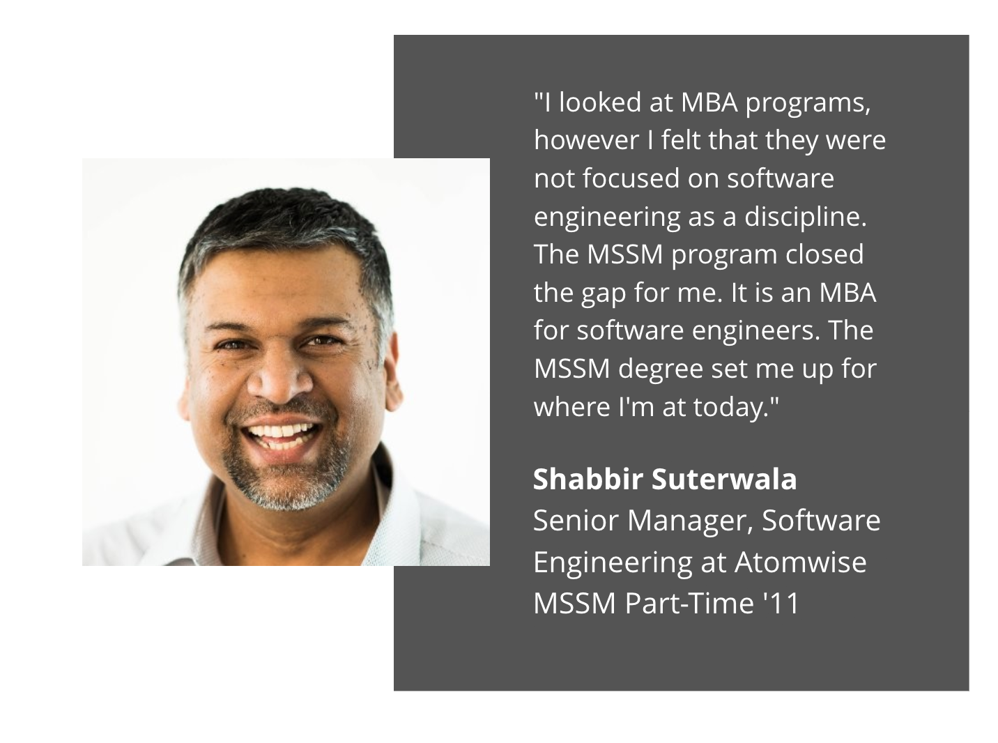 shabbir suterwala testimonial:"I looked at MBA programs, however I felt that they were not focused on software engineering as a discipline. The MSSM program closed the gap for me. It is an MBA for software engineers. The MSSM degree set me up for where I'm at today." Shabbir Suterwala Senior Manager, Software Engineering at Atomwise MSSM Part Time '11