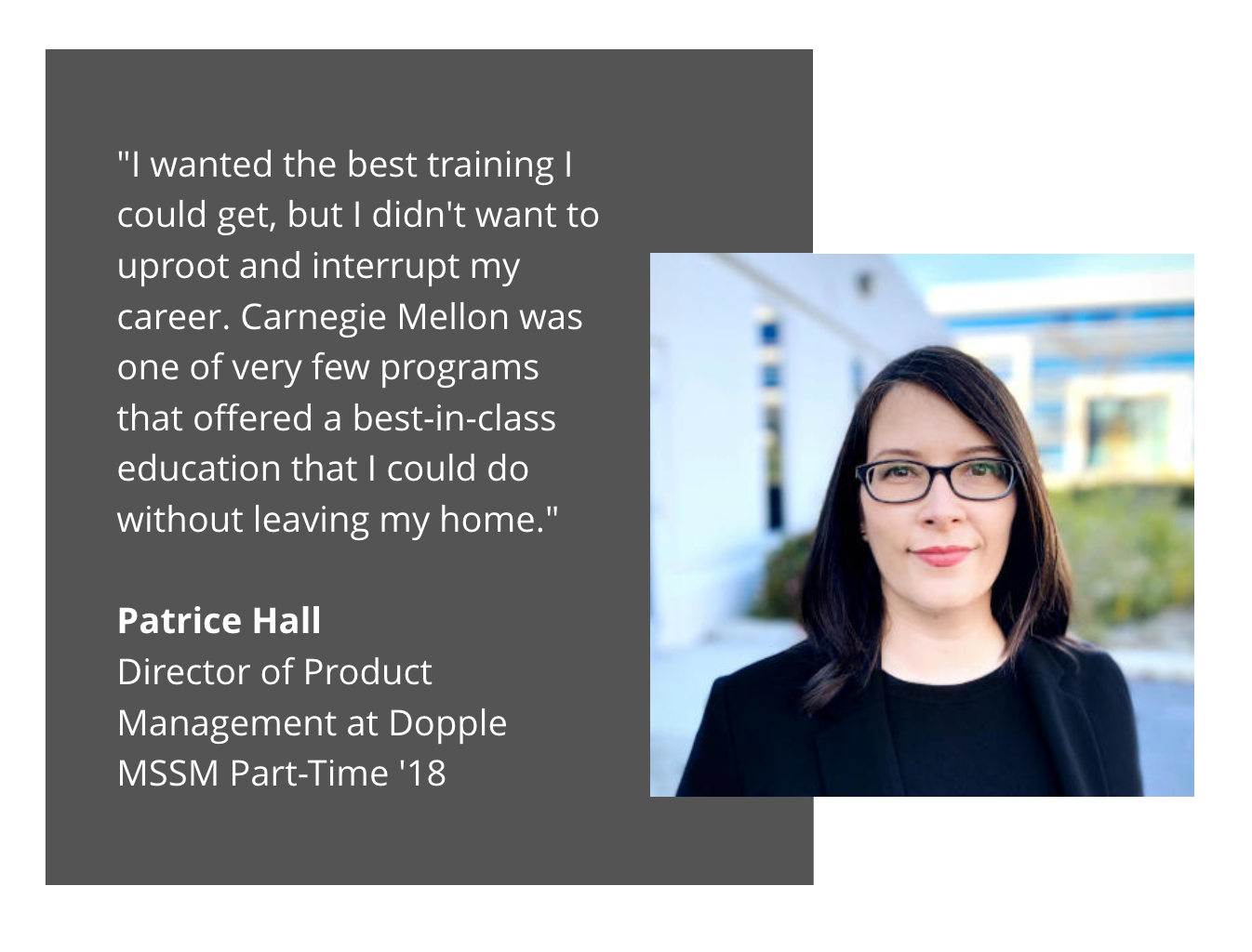 MSSM Patrice Hall testimonial: "I wanted the best training I could get, but I didn't want to uproot and interrupt my career. Carnegie Mellon was one of very few programs that offered a best-in-class education that I could do without leaving my home."  Patrice Hall Director of Product Management at Dopple MSSM Part-Time '18