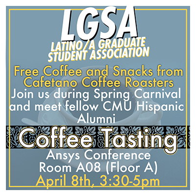 Event poster with text LGSA Latino/a Graduate Student Association Free Coffee and Snacks from Cafetano Coffee Roasters Join us during Spring Carnival and meet fellow CMU Hispanic Alumni. Coffee Tasting Ansys Conference Room A08 (floor A) April 8, 3:30-5pm