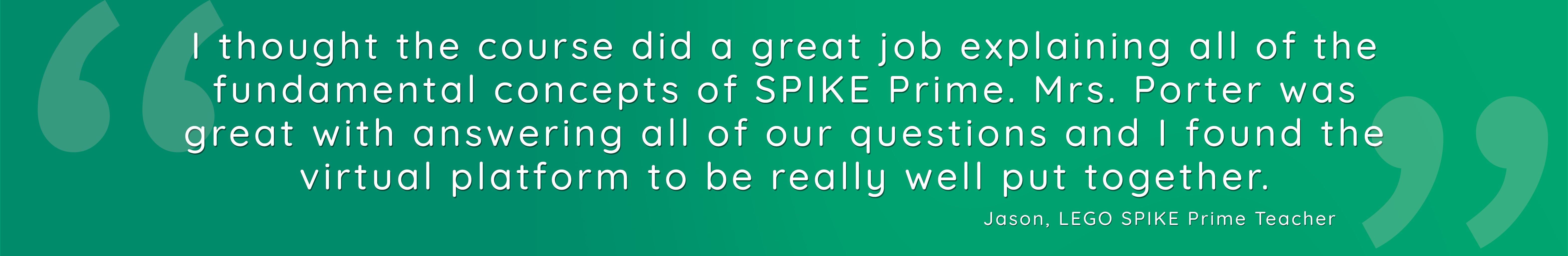 I thought the course did a great job explaining all of the fundamental concepts of SPIKE Prime. Mrs. Porter was great with answering all of our questions and I found the virtual platform to be really well put together.