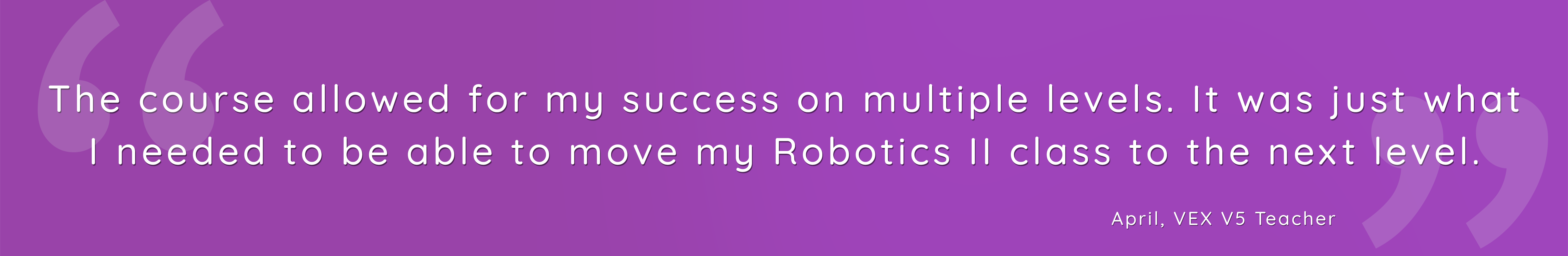 The course allowed for my success on multiple levels. It was just what I needed to be able to move my Robotics II class to the next level.