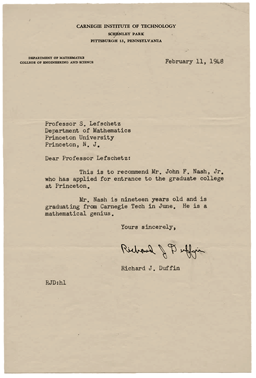 A letter from Richard J. Duffin at Carnegie Mellon University to S. Lefschetz at Princeton University. It says the following: "Dear Professor Lefschetz: This is to recommend Mr. John F. Nash, Jr. who has applied for entrance to the graduate college at Princeton. Mr. Nash is nineteen years old and is graduating from Carnegie Tech in June. He is a mathematical genius. Yours sincerely, Richard J. Duffin"