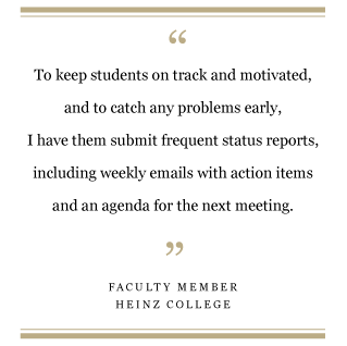 “To keep students on track and motivated, and to catch any problems early, I have them submit frequent status reports, including weekly emails with their action items and an agenda for the next meeting.” — Heinz College faculty member