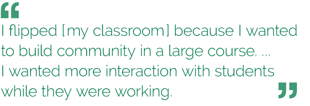 “I flipped [my classroom] because I wanted to build community in a large course. ... I wanted more interaction with students while they were working.”