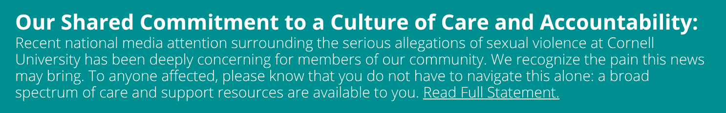 Our Shared Commitment to a Culture of Care and Accountability Dear Students,  Recent national media attention surrounding the serious allegations of sexual violence at Cornell University has been deeply concerning for members of our community. We recognize the pain this news may bring. To anyone affected, please know that you do not have to navigate this alone: a broad spectrum of care and support resources are available to you.